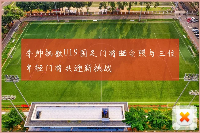 李帅执教U19国足门将晒合照与三位年轻门将共迎新挑战