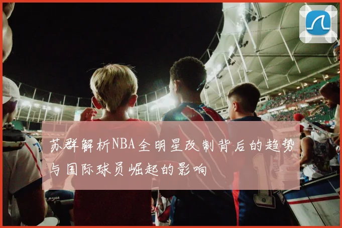 苏群解析NBA全明星改制背后的趋势与国际球员崛起的影响