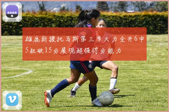 雄鹿新援托马斯第三节火力全开6中5狂砍15分展现超强得分能力