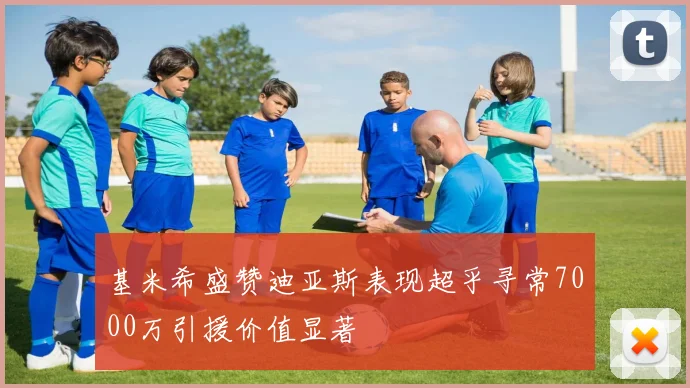 基米希盛赞迪亚斯表现超乎寻常7000万引援价值显著