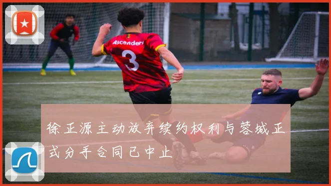 徐正源主动放弃续约权利与蓉城正式分手合同已中止