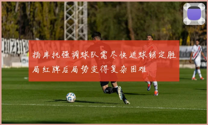 扬库托强调球队需尽快进球锁定胜局红牌后局势变得复杂困难
