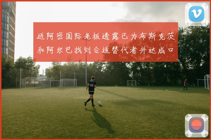 迈阿密国际老板透露已为布斯克茨和阿尔巴找到合适替代者并达成口头协议