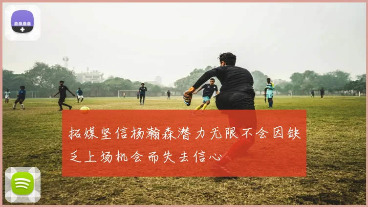 拓媒坚信杨瀚森潜力无限不会因缺乏上场机会而失去信心