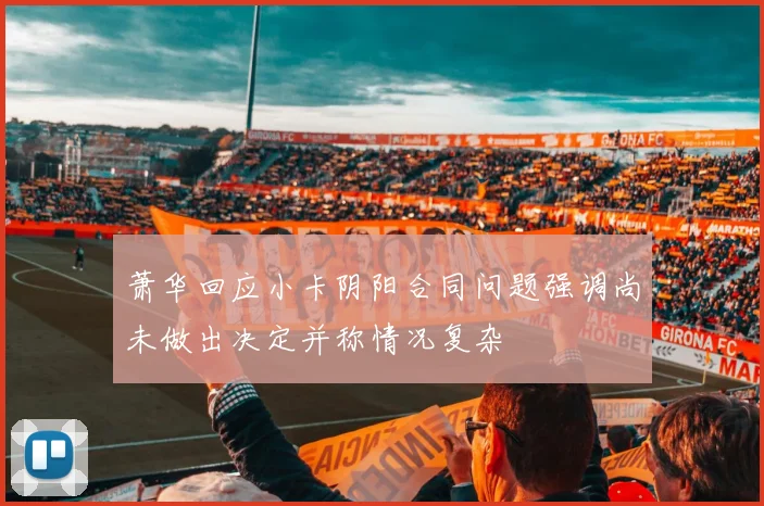 萧华回应小卡阴阳合同问题强调尚未做出决定并称情况复杂