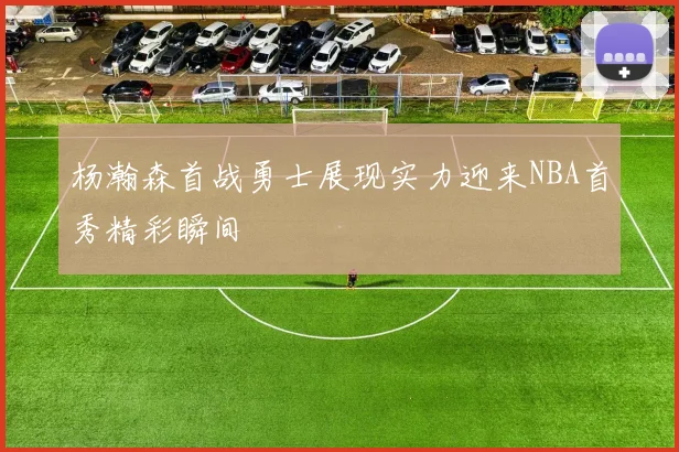 杨瀚森首战勇士展现实力迎来NBA首秀精彩瞬间