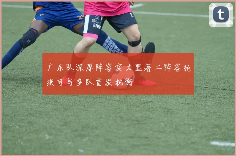 广东队深厚阵容实力显著二阵容轮换可与多队首发抗衡