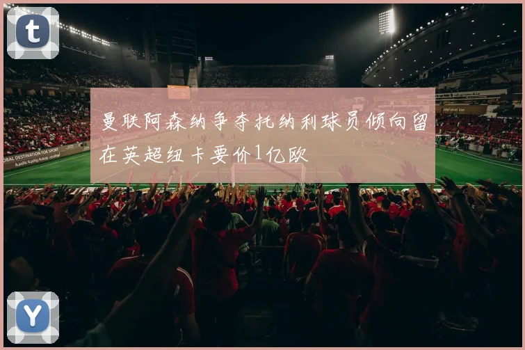 曼联阿森纳争夺托纳利球员倾向留在英超纽卡要价1亿欧