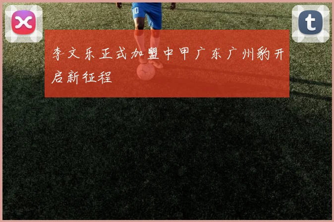 李文乐正式加盟中甲广东广州豹开启新征程