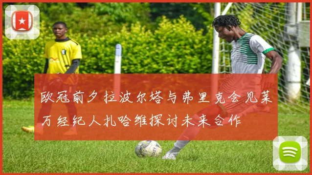 欧冠前夕拉波尔塔与弗里克会见莱万经纪人扎哈维探讨未来合作