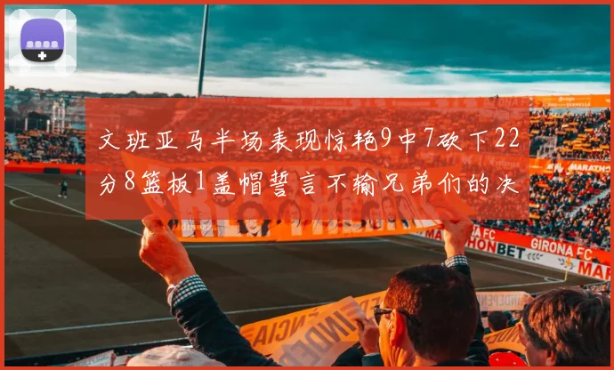文班亚马半场表现惊艳9中7砍下22分8篮板1盖帽誓言不输兄弟们的决心