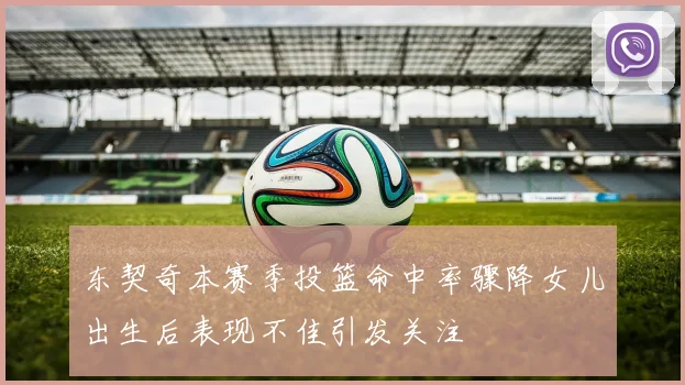 东契奇本赛季投篮命中率骤降女儿出生后表现不佳引发关注