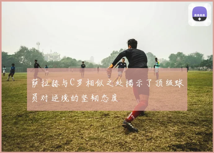 萨拉赫与C罗相似之处揭示了顶级球员对逆境的坚韧态度