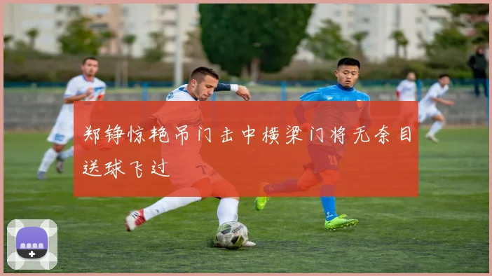 郑铮惊艳吊门击中横梁门将无奈目送球飞过