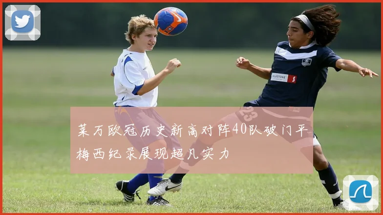 莱万欧冠历史新高对阵40队破门平梅西纪录展现超凡实力