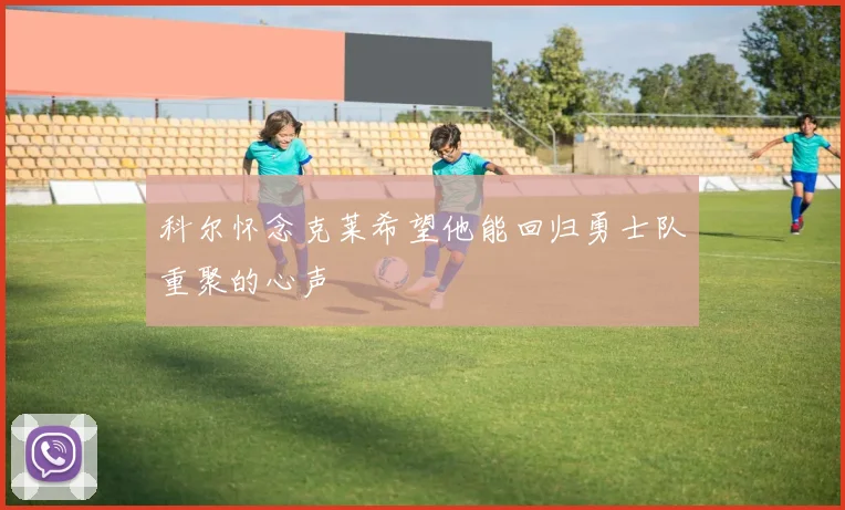 科尔怀念克莱希望他能回归勇士队重聚的心声