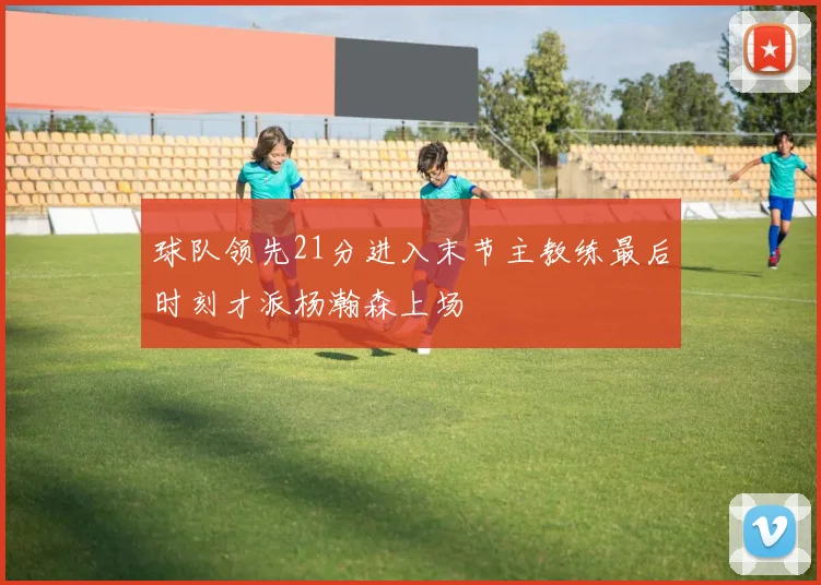 球队领先21分进入末节主教练最后时刻才派杨瀚森上场