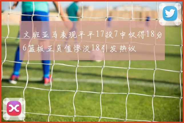 文班亚马表现平平17投7中仅得18分6篮板正负值惨淡18引发热议