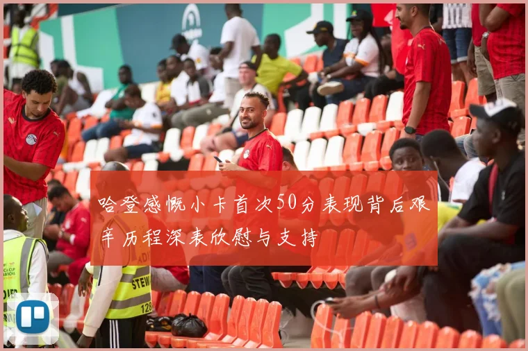 哈登感慨小卡首次50分表现背后艰辛历程深表欣慰与支持