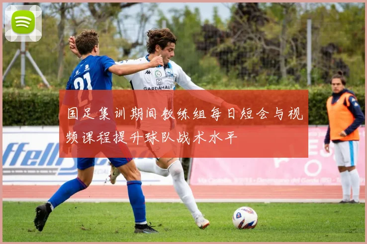 国足集训期间教练组每日短会与视频课程提升球队战术水平