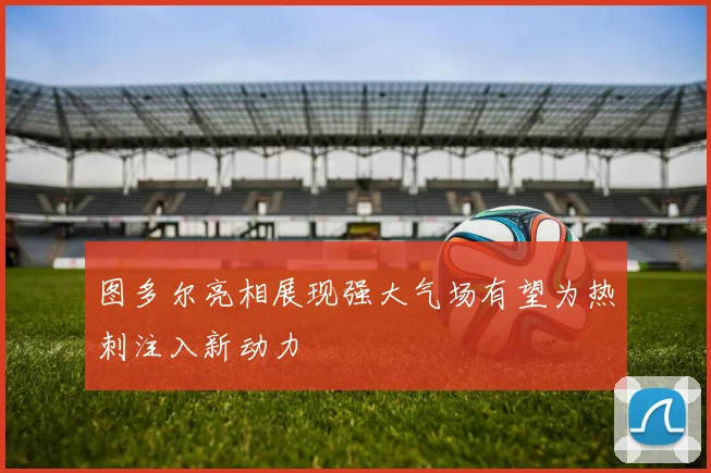 图多尔亮相展现强大气场有望为热刺注入新动力