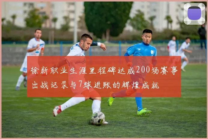 徐新职业生涯里程碑达成200场赛事出战记录与7球进账的辉煌成就