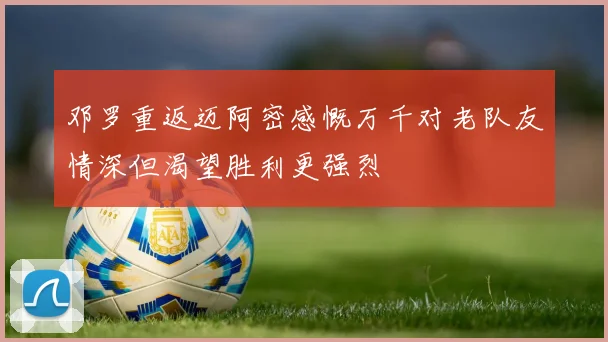 邓罗重返迈阿密感慨万千对老队友情深但渴望胜利更强烈