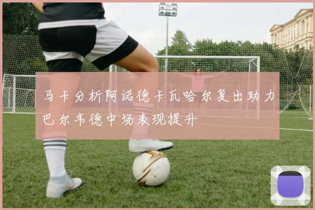 马卡分析阿诺德卡瓦哈尔复出助力巴尔韦德中场表现提升