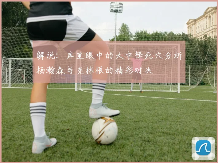 解说：库里眼中的大中锋死穴分析杨瀚森与克林根的精彩对决