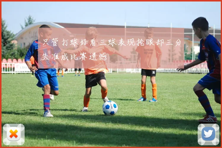 只管打球好看三球表现抢眼却三分失准成比赛遗憾