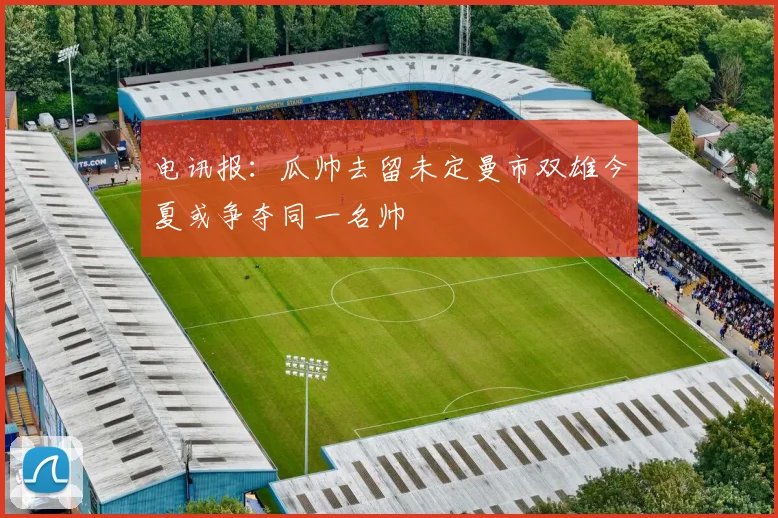 电讯报：瓜帅去留未定曼市双雄今夏或争夺同一名帅