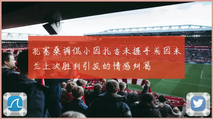 孔塞桑调侃小因扎吉未握手或因米兰上次胜利引发的情感纠葛