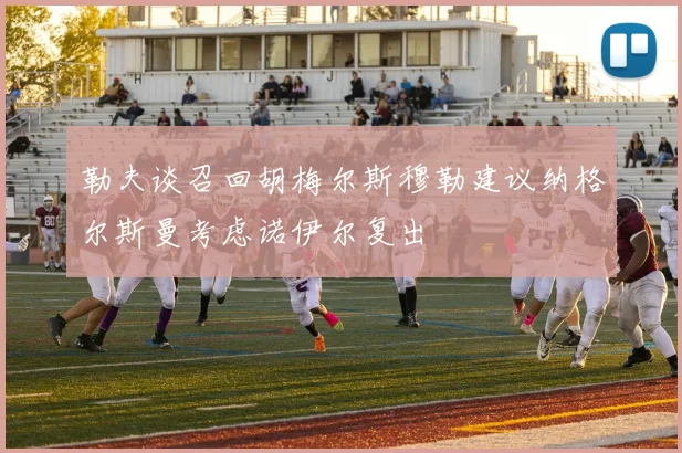勒夫谈召回胡梅尔斯穆勒建议纳格尔斯曼考虑诺伊尔复出