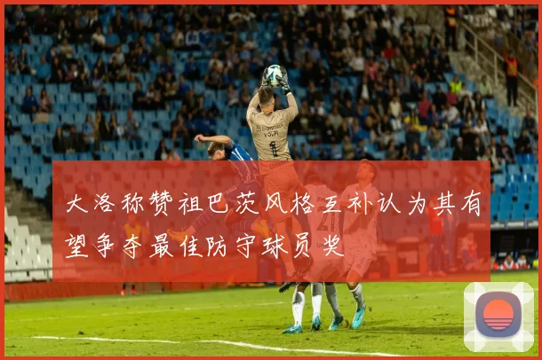 大洛称赞祖巴茨风格互补认为其有望争夺最佳防守球员奖