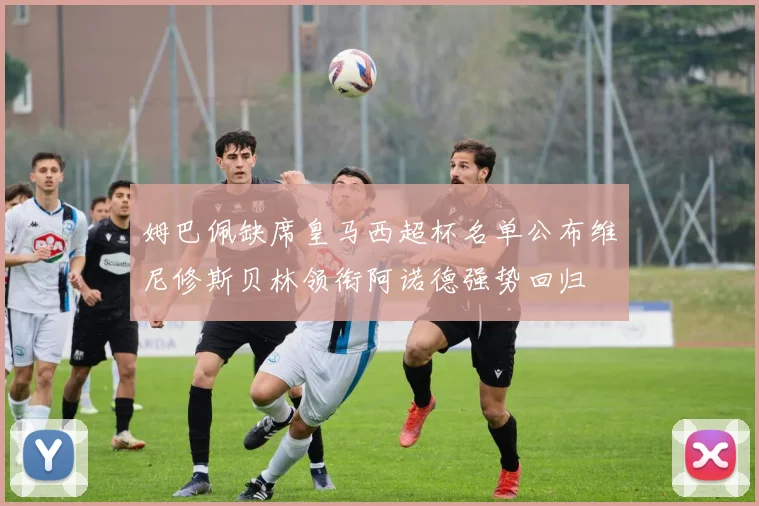 姆巴佩缺席皇马西超杯名单公布维尼修斯贝林领衔阿诺德强势回归