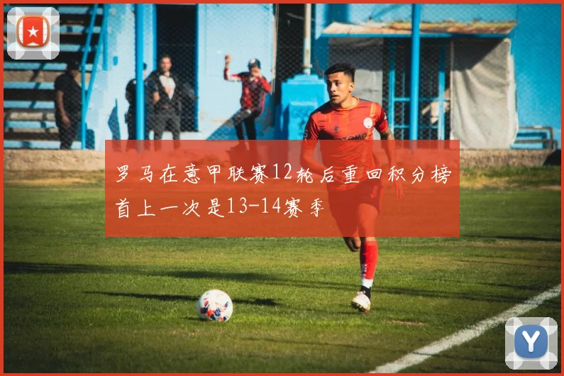罗马在意甲联赛12轮后重回积分榜首上一次是13-14赛季