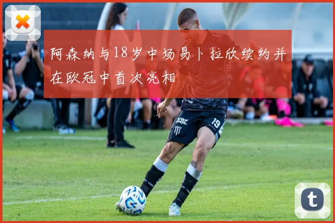 阿森纳与18岁中场易卜拉欣续约并在欧冠中首次亮相