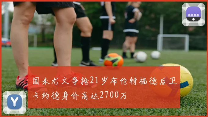 国米尤文争抢21岁布伦特福德后卫卡约德身价高达2700万
