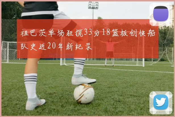 祖巴茨单场狂揽33分18篮板创快船队史近20年新纪录