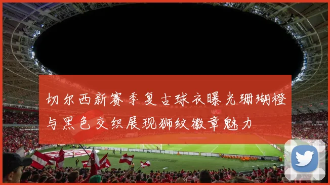 切尔西新赛季复古球衣曝光珊瑚橙与黑色交织展现狮纹徽章魅力