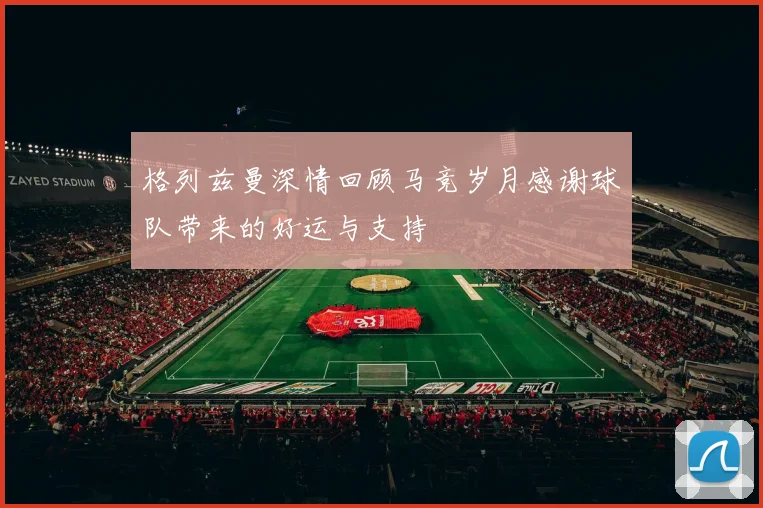 格列兹曼深情回顾马竞岁月感谢球队带来的好运与支持