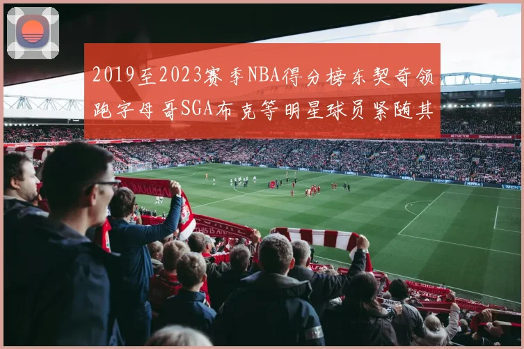 2019至2023赛季NBA得分榜东契奇领跑字母哥SGA布克等明星球员紧随其后